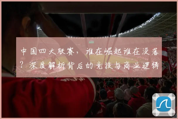 中国四大联赛，谁在崛起谁在没落？深度解析背后的竞技与商业逻辑