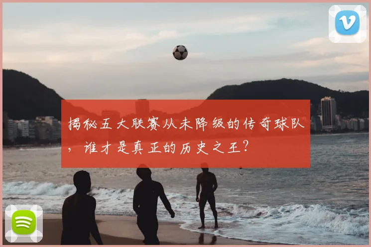 揭秘五大联赛从未降级的传奇球队，谁才是真正的历史之王？