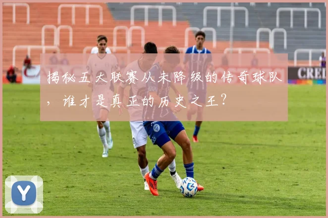 揭秘五大联赛从未降级的传奇球队，谁才是真正的历史之王？