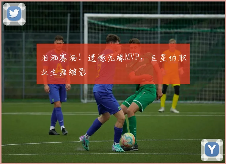 泪洒赛场!遗憾无缘MVP,巨星的职业生涯缩影