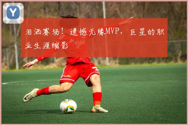 泪洒赛场！遗憾无缘MVP，巨星的职业生涯缩影