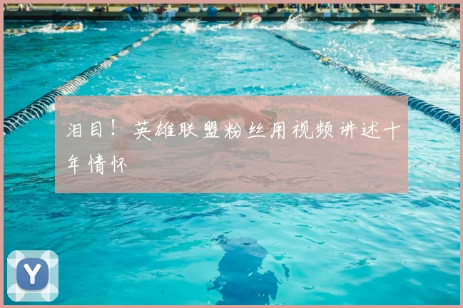 泪目！英雄联盟粉丝用视频讲述十年情怀