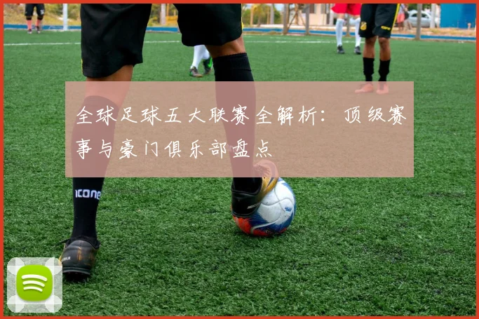 全球足球五大联赛全解析：顶级赛事与豪门俱乐部盘点