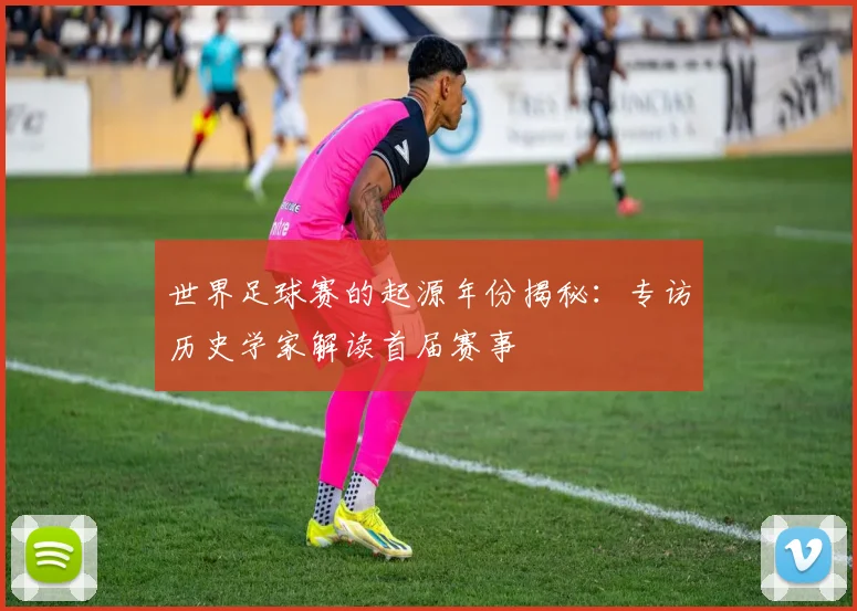 世界足球赛的起源年份揭秘：专访历史学家解读首届赛事