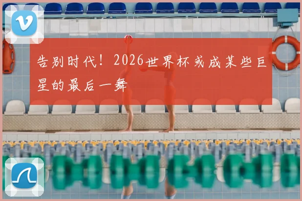 告别时代！2026世界杯或成某些巨星的最后一舞