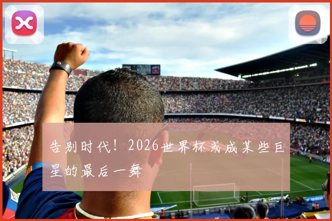 告别时代!2026世界杯或成某些巨星的最后一舞
