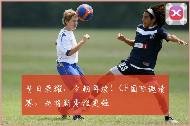 昔日荣耀，今朝再续！CF国际邀请赛，老将新秀谁更强