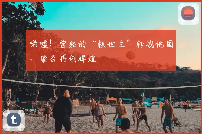 唏嘘!曾经的“救世主”转战他国,能否再创辉煌