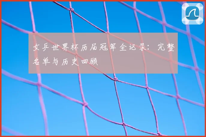 女乒世界杯历届冠军全记录：完整名单与历史回顾